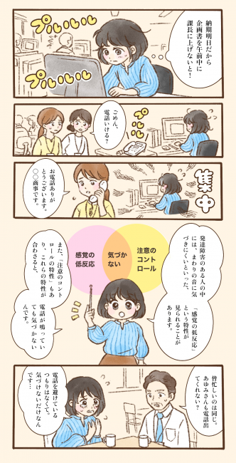 職場でパソコン作業中のあゆみ。納期前で資料作成に集中しているため、近くで電話が鳴っていても気づかない。同僚に電話対応を促され、別の同僚が代わりに応答する。 解説として、発達障害の特性の一例に「感覚の低反応」や「注意のコントロールの難しさ」があり、周囲の音に気づきにくい場合があることが示される。 本人は電話を避けているのではなく、鳴っていても気づけないと説明するが、忙しい中で対応を求められる場面が描かれている。