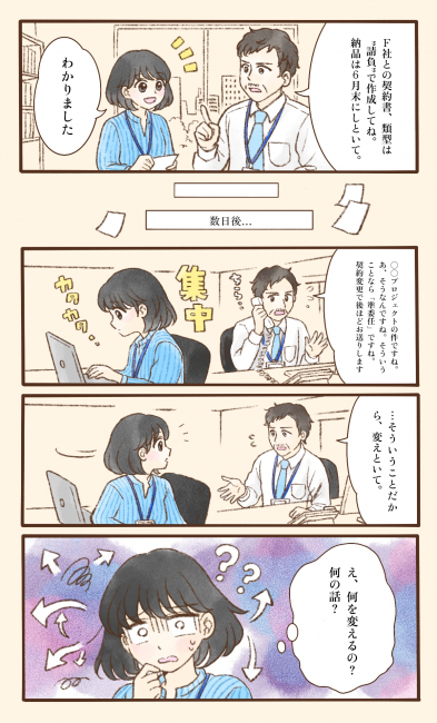 オフィスで、男性上司が女性社員に「F社との契約書は請負の類型で作成して、納品は6月末に」と指示し、社員は「わかりました」と引き受ける。それから数日後、上司は電話でやり取りをしながら、あるプロジェクトの契約が準委任に変わることを知り、「そういうことだから、変えといて」と社員に伝える。しかし仕事に集中していた社員には、これまでの経緯や電話の内容が共有されていなかったため、突然「変えといて」とだけ言われても、何を、なぜ変えるのかが分からず、「え、何を変えるの？何の話？」と戸惑ってしまう。