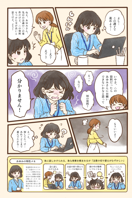 あゆみさんが「よし、この調子で進めよう」と、集中してパソコンで作業に取り組んでいる。そこへ同僚の女性が「ねえ、あゆみさん。先日の会議の○○の案件だけど、△の資料もつけた方が良いと思うけど、どう？」と急に話しかける。作業に没頭していたあゆみさんは突然のことに「…え？え？？」と戸惑い、頭の中が混乱してしまう。同僚が「△の資料だったら、あゆみさんにお願いできないかなと思って」と続けても、「えっ？」「なに？」「何の資料？」と状況がうまくつかめず、ついに「分かりません！」と声をあげてしまう。同僚は「もういいよ！」とあきれた様子で去っていき、あゆみさんは「えっと、何してたっけ…あれ？どこまで進んでたかな…」と、それまでの作業の流れも見失ってしまう。急に話しかけられて注意の切り替えがうまくできず、ちょっとしたパニックに陥ってしまう様子を描いている。