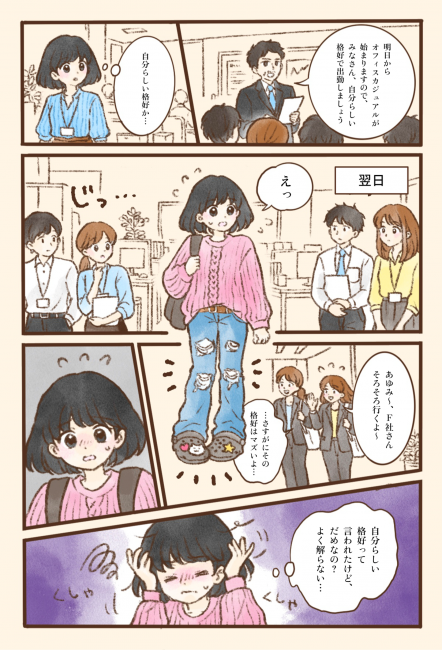 朝礼で上司が「明日からオフィスカジュアルが始まりますので、みなさん、自分らしい格好で出勤しましょう」と伝え、あゆみさんは「自分らしい格好か…」と考える。翌日、あゆみさんはピンクのざっくりしたニットに、ダメージ加工の入ったジーンズ、チャームを付けたサンダル、リュックという普段着のような服装で出勤する。シャツやブラウス姿の同僚たちからじっと見られ、あゆみさんは「えっ」と戸惑う。そこへスーツ姿の同僚2人が「あゆみ〜、F社さんそろそろ行くよ〜」と声をかけ、「…さすがにその格好はマズいよ…」と苦笑いする。あゆみさんは頭を抱え、「自分らしい格好って言われたけど、だめなの？よく解らない…」と混乱してしまう。言葉どおりに受け取った指示と、職場の暗黙のルールとのずれに戸惑う様子を描いている。