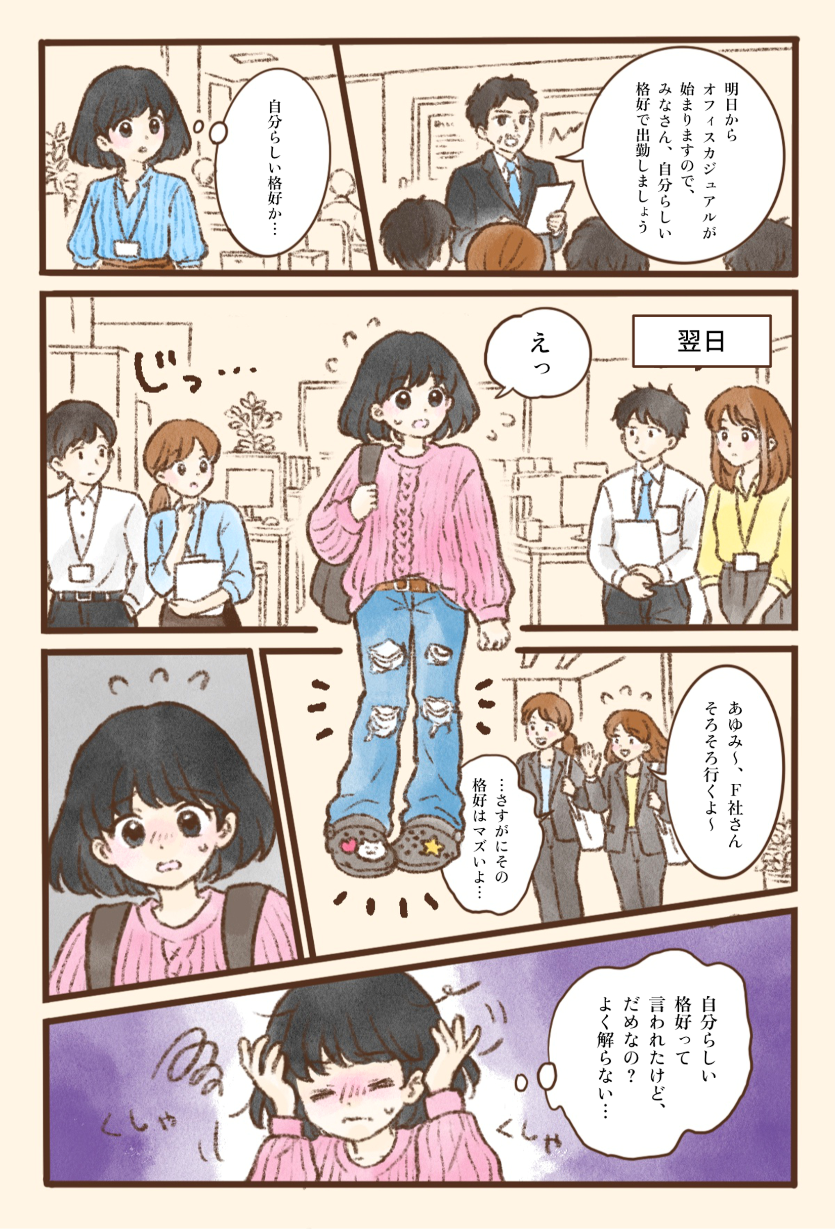 朝礼で上司が「明日からオフィスカジュアルが始まりますので、みなさん、自分らしい格好で出勤しましょう」と伝え、あゆみさんは「自分らしい格好か…」と考える。翌日、あゆみさんはピンクのざっくりしたニットに、ダメージ加工の入ったジーンズ、チャームを付けたサンダル、リュックという普段着のような服装で出勤する。シャツやブラウス姿の同僚たちからじっと見られ、あゆみさんは「えっ」と戸惑う。そこへスーツ姿の同僚2人が「あゆみ〜、F社さんそろそろ行くよ〜」と声をかけ、「…さすがにその格好はマズいよ…」と苦笑いする。あゆみさんは頭を抱え、「自分らしい格好って言われたけど、だめなの？よく解らない…」と混乱してしまう。言葉どおりに受け取った指示と、職場の暗黙のルールとのずれに戸惑う様子を描いている。