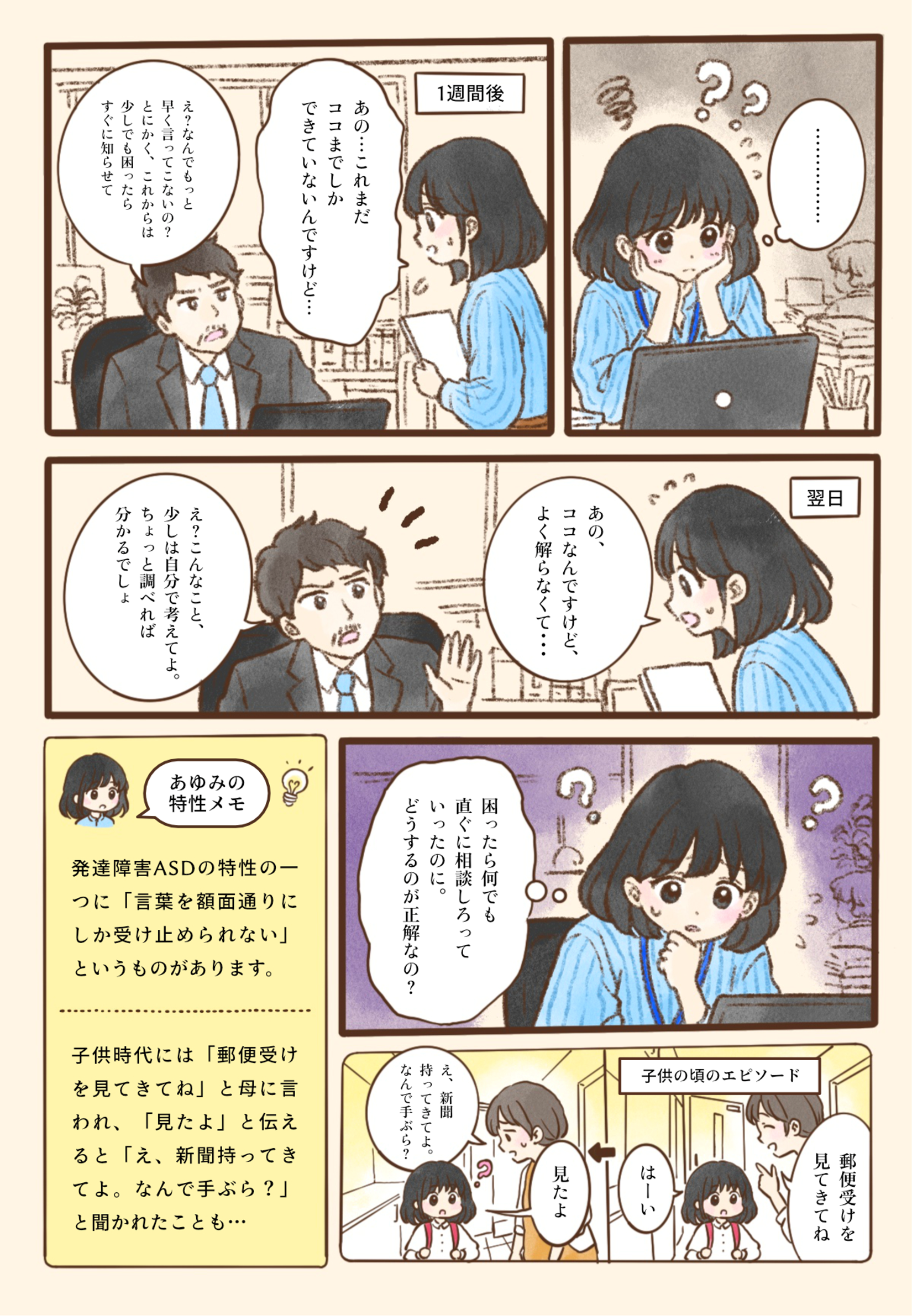 頼まれた仕事を始めて1週間後、あゆみさんは上司に「あの…これまだココまでしかできていないんですけど…」と報告する。上司は「え？なんでもっと早く言ってこないの？とにかく、これからは少しでも困ったらすぐに知らせて」と注意し、あゆみさんは黙って考え込む。翌日、言われたとおりに「あの、ココなんですけど、よく解らなくて…」と相談すると、上司は「え？こんなこと、少しは自分で考えてよ。ちょっと調べれば分かるでしょ」と返す。あゆみさんは「困ったら何でも直ぐに相談しろっていったのに。どうするのが正解なの？」と悩んでしまう。子どもの頃にも、母親に「郵便受けを見てきてね」と頼まれて見に行き、「見たよ」と伝えると「え、新聞持ってきてよ。なんで手ぶら？」と驚かれたことがあった。言葉を額面どおりに受け止めやすいASDの特性によって、相手の本当の意図とすれ違ってしまう様子を描いている。