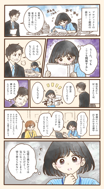 プロジェクトのレポート提出の前日、あゆみさんは山積みの資料に囲まれ、「あれもこれも…」とあせりながら作業している。上司が「資料はそれくらいにして、要点を1枚に簡単にまとめて」と声をかけても、あゆみさんは「うーん、でもここも関係するし」と資料から手を離せない。上司は「そんなにこだわらなくても…」とため息をつく。取引先から戻った上司が「報告書だしてくれる？」と頼むと、あゆみさんは長く連なった報告書を「こちらです」と差し出し、上司は「あゆみさん、細かすぎるんだよな…」と心の中でつぶやく。翌週のイベントの打ち合わせでも、あゆみさんは「○○についてはどうすればいいですか」「△△の場合はどうですか」「もし○○だったらどうなりますか」と質問を重ね、同僚から「まあ、その日になってみないと分からないこともあるから…完璧主義だなぁ」と言われてしまう。あゆみさんは「完璧主義なわけではないんだけど…。気になってしまうと切り替えられない…」と考え込む。細かな点が気になると考えを切り替えにくい特性によって、周囲から誤解されてしまう様子を描いている。