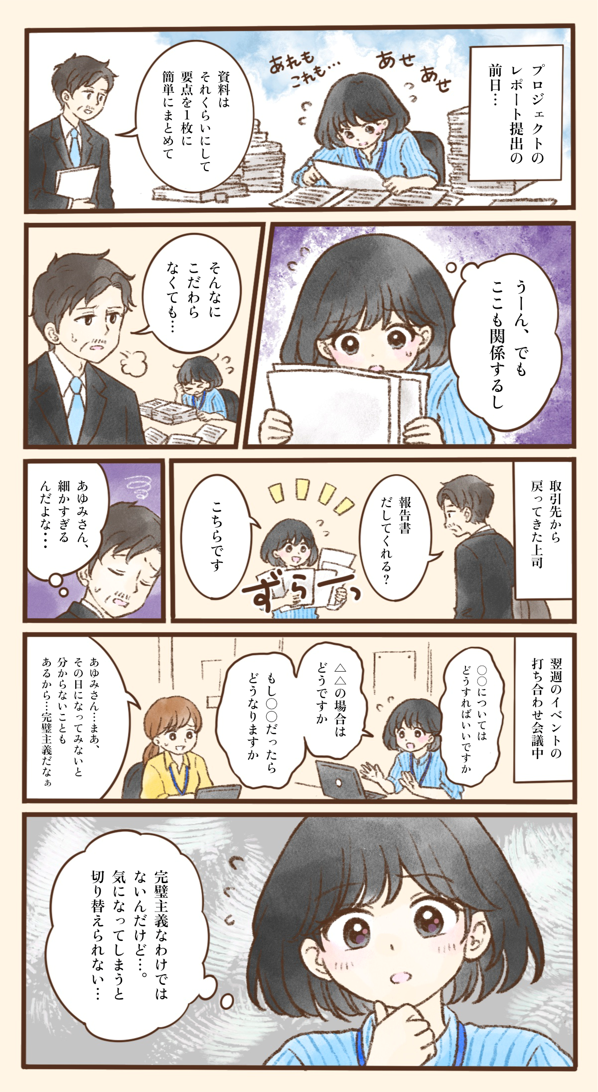 プロジェクトのレポート提出の前日、あゆみさんは山積みの資料に囲まれ、「あれもこれも…」とあせりながら作業している。上司が「資料はそれくらいにして、要点を1枚に簡単にまとめて」と声をかけても、あゆみさんは「うーん、でもここも関係するし」と資料から手を離せない。上司は「そんなにこだわらなくても…」とため息をつく。取引先から戻った上司が「報告書だしてくれる？」と頼むと、あゆみさんは長く連なった報告書を「こちらです」と差し出し、上司は「あゆみさん、細かすぎるんだよな…」と心の中でつぶやく。翌週のイベントの打ち合わせでも、あゆみさんは「○○についてはどうすればいいですか」「△△の場合はどうですか」「もし○○だったらどうなりますか」と質問を重ね、同僚から「まあ、その日になってみないと分からないこともあるから…完璧主義だなぁ」と言われてしまう。あゆみさんは「完璧主義なわけではないんだけど…。気になってしまうと切り替えられない…」と考え込む。細かな点が気になると考えを切り替えにくい特性によって、周囲から誤解されてしまう様子を描いている。